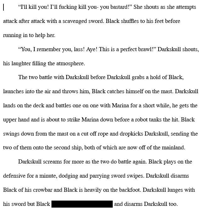  “I'll kill you! I’ll fucking kill you- you bastard!” She shouts as she attempts attack after attack with a scavenged sword. Black shuffles to his feet before running in to help her. “You, I remember you, lass! Aye! This is a perfect brawl!” Darkskull shouts, his laughter filling the atmosphere. The two battle with Darkskull before Darkskull grabs a hold of Black, launches into the air and throws him, Black catches himself on the mast. Darkskull lands on the deck and battles one on one with Marina for a short while, he gets the upper hand and is about to strike Marina down before a robot tanks the hit. Black swings down from the mast on a cut off rope and dropkicks Darkskull, sending the two of them onto the second ship, both of which are now off of the mainland. Darkskull screams for more as the two do battle again. Black plays on the defensive for a minute, dodging and parrying sword swipes. Darkskull disarms Black of his crowbar and Black is heavily on the backfoot. Darkskull lunges with his sword but Black [REDACTED] and disarms Darkskull too. 