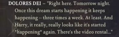 DOLORES DEI – “Right here. Tomorrow night. Once this dream starts happening it keeps happening - three times a week. At least. And Harry, it really, really looks like it’s started *happening* again. There’s the video rental…”