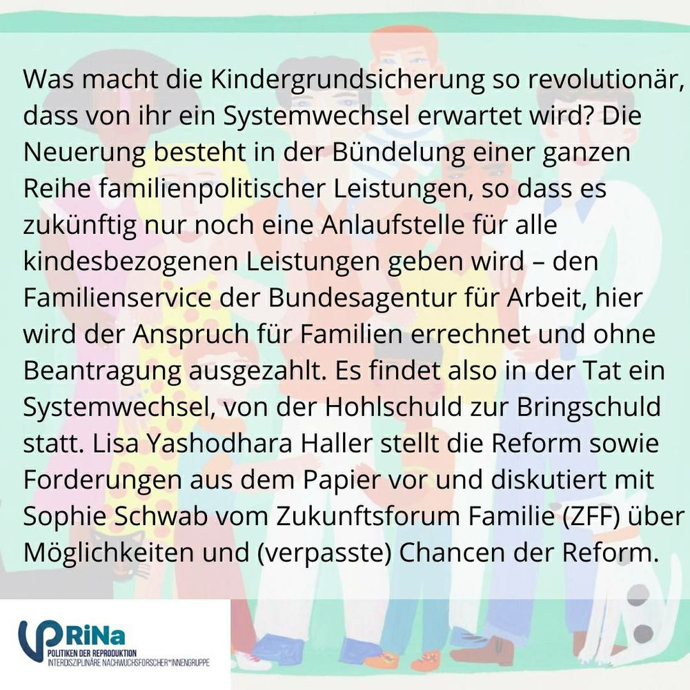 SharePic mit InfoFließtext zur Veranstaltung.
Fließtext lautet:
Was macht die Kindergrundsicherung so revolutionär, dass von ihr ein Systemwechsel erwartet wird? Die Neuerung besteht in der Bündelung einer ganzen Reihe familienpolitischer Leistungen, so dass es zukünftig nur noch eine Anlaufstelle für alle kindbezogene Leistungen geben wird - den Familienservice der Bundesagentur für Arbeit, hier wird der Anspruch für Familie errechnet und ohne Beantragung ausgezahlt. Es findet also in der Tat ein Systemwechsel, von der Hohlschuld zur Bringschuld statt. 
Lisa Yashodhara Haller stellt die Reform sowie die Forderungen aus dem Papier vor und diskutiert mit Sophie Schwabe v Zukunftsforum Familie (ZZF) über Möglichkeiten und (verpasste) Chancen der Reform.