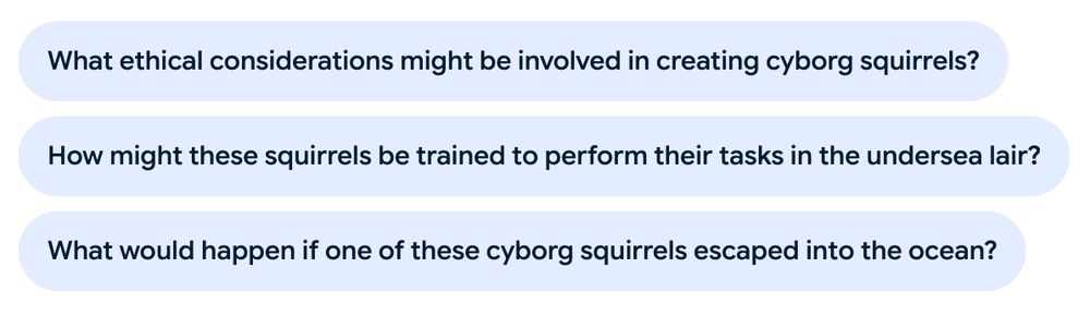 A set of three questions presented by an AI assistant:
What ethical considerations might be involved in creating cyborg squirrels?
How might these squirrels be trained to perform their tasks in the undersea lair?
What would happen if one of these cyborg squirrels escaped into the ocean?