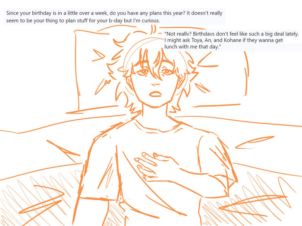 Akito is lying on his bed while looking at the ceiling.
Q: Since your birthday is in a little over a week, do you have any plants this year? It doesn't really seem to be your thing to plan stuff for your b-day but I'm curious.
A: Not really? Birthdays don't feel like such a big deal lately. I might ask Toya, An, and Kohane if they wanna get lunch with me that day."
