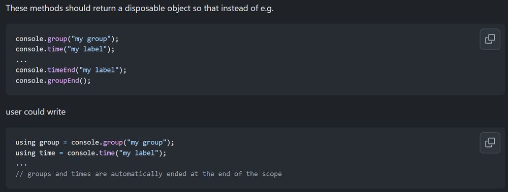 These methods should return a disposable object so that instead of e.g.

console.group("my group");
console.time("my label");
...
console.timeEnd("my label");
console.groupEnd();
user could write

using group = console.group("my group");
using time = console.time("my label");
...
// groups and times are automatically ended at the end of the scope