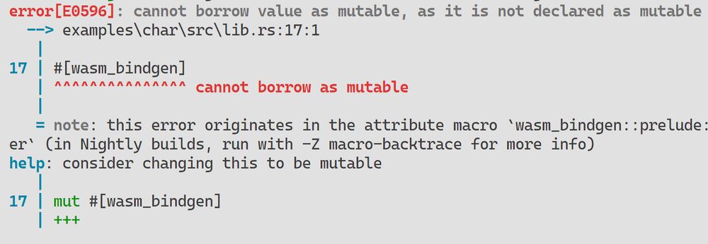 error[E0596]: cannot borrow value as mutable, as it is not declared as mutable                           
  --> examples\char\src\lib.rs:17:1
   |
17 | #[wasm_bindgen]
   | ^^^^^^^^^^^^^^^ cannot borrow as mutable
   |
   = note: this error originates in the attribute macro `wasm_bindgen::prelude::__wasm_bindgen_class_marker` (in Nightly builds, run with -Z macro-backtrace for more info)
help: consider changing this to be mutable
   |
17 | mut #[wasm_bindgen]
   | +++
