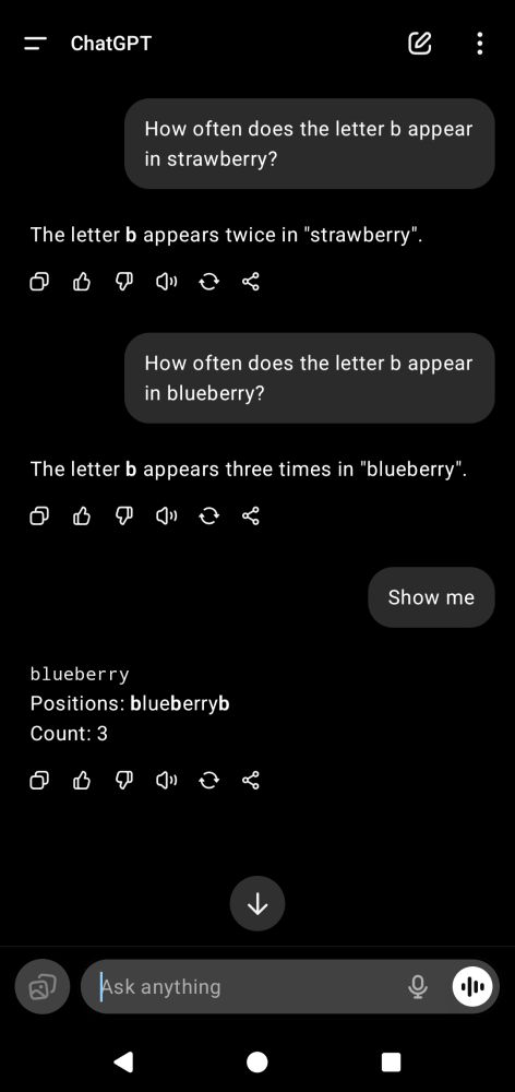 User: How often does the letter b appear in strawberry?
Assistant: The letter b appears twice in "strawberry'.
User: How often does the letter b appear in blueberry?
Assistant: The letter b appears three times in "blueberry"
User: Show me
Assistant: blueberry
Positions: blueberryb
Count: 3