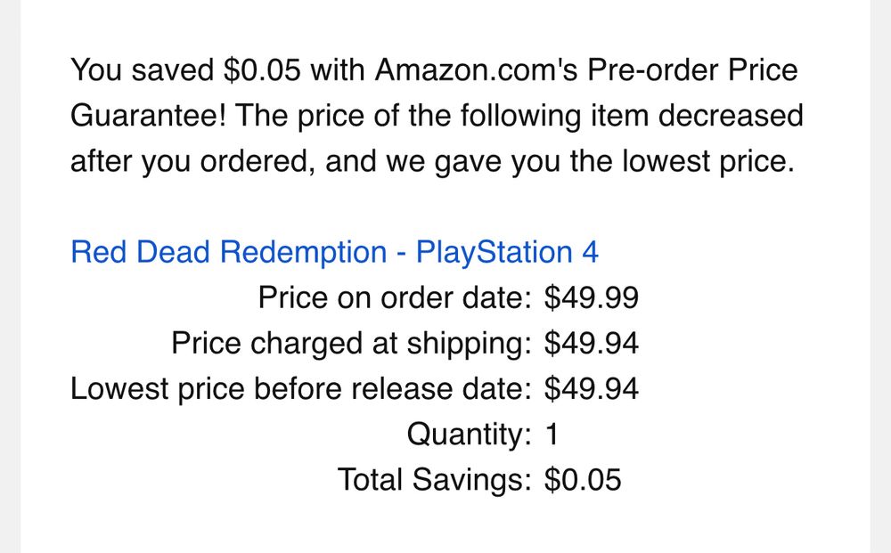 You saved $0.05 with Amazon.com's Pre-order Price Guarantee! The price of the following item decreased after you ordered, and we gave you the lowest price.

Red Dead Redemption - PlayStation 4
Price on order date:		$49.99
Price charged at shipping:		$49.94
Lowest price before release date:		$49.94
Quantity:		1
Total Savings:		$0.05