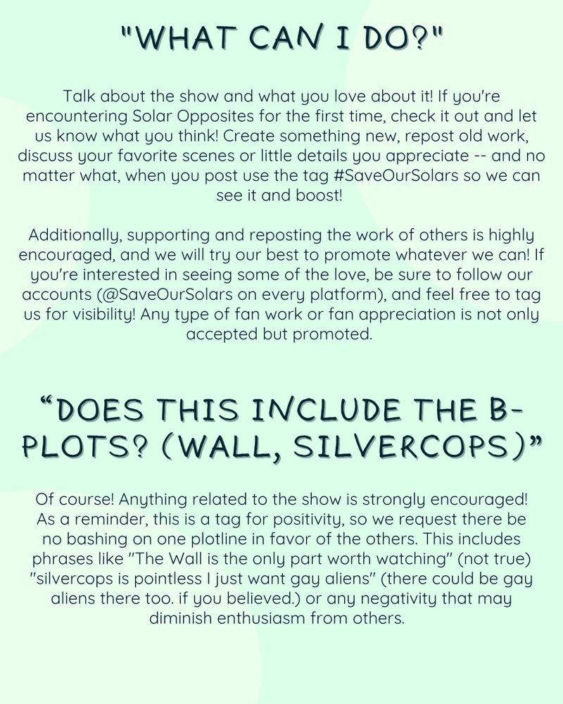 Text reads: What can I do? Talk about the show and what you love about it! If you're encountering Solar Opposites for the first time, check it out and let us know what you think! Create something new, repost old work, discuss your favorite scenes or little details you appreciate -- and no matter what, when you post use the tag #SaveOurSolars so we can see it and boost! Additionally, supporting and reposting the work of others is highly encouraged, and we will try our best to promote whatever we can! If you're interested in seeing some of the love, be sure to follow our accounts (@SaveOurSolars on every platform), and feel free to tag us for visibility! Any type of fan work or fan appreciation is not only accepted but promoted. Does this include the B-plots? (Wall, Silvercops) Of course! Anything related to the show is strongly encouraged! As a reminder, this is a tag for positivity, so we request there be no bashing on one plotline in favor of the others. This includes phrases like 