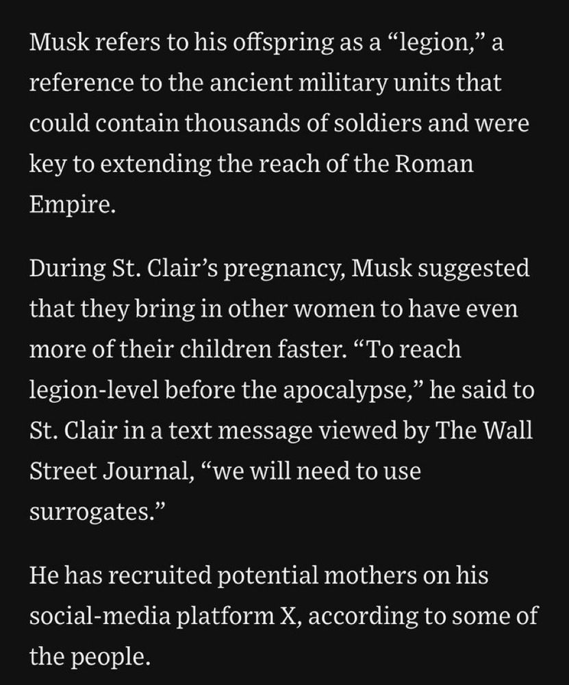 Musk refers to his offspring as a „Legion“, a reference to ancient military units that could contain 1000s of soldiers and were key to expanding the Roman Empire.

During St Clairs pregnancy, Musk suggested that they bring in other women to have even more children faster. „To reach Legion-level before apocalypse,“ he said to St Clair in a text message viewed by the Wall Street Journal, „we will need to use surrogates.“

He has recruited potential mothers on his social-media Plattform X, according to sone people.