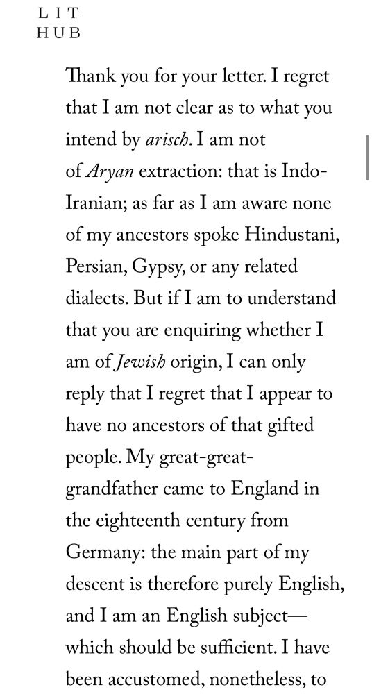 Thank you for your letter. I regret that I am not clear as to what you intend by arisch. I am not of Aryan extraction: that is Indo-Iranian; as far as I am aware none of my ancestors spoke Hindustani, Persian, Gypsy, or any related dialects. But if I am to understand that you are enquiring whether I am of Jewish origin, I can only reply that I regret that I appear to have no ancestors of that gifted people.

My great-great-grandfather came to England in the eighteenth century from Germany: the main part of my descent is therefore purely English, and I am an English subject — which should be sufficient. I have been accustomed, nonetheless,