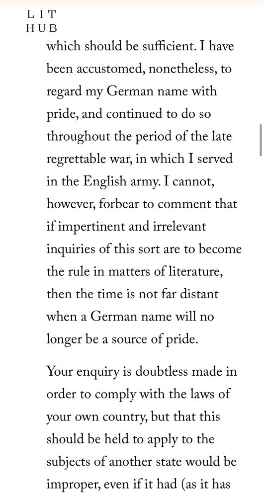 to regard my German name with pride, and continued to do so throughout the period of the late regrettable war, in which I served in the English army. I cannot, however, forbear to comment that if impertinent and irrelevant inquiries of this sort are to become the rule in matters of literature, then the time is not far distant when a German name will no longer be a source of pride.

Your enquiry is doubtless made in order to comply with the laws of your own country, but that this should be held to apply to the subjects of another state wou
