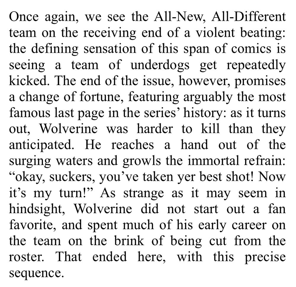 Review excerpt - Once again, we see the All-New, All-Different team on the receiving end of a violent beating: the defining sensation of this span of comics is seeing a team of underdogs get repeatedly kicked. The end of the issue, however, promises a change of fortune, featuring arguably the most famous last page in the series' history: as it turns out, Wolverine was harder to kill than they anticipated. He reaches a hand out of the surging waters and growls the immortal refrain: “okay, suckers, you've taken yer best shot! Now it's my turn!" As strange as it may seem in hindsight, Wolverine did not start out a fan favorite, and spent much of his early career on the team on the brink of being cut from the roster. That ended here, with this precise sequence.