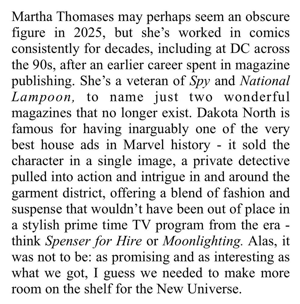 Review excerpt - Martha Thomases may perhaps seem an obscure figure in 2025, but she's worked in comics consistently for decades, including at DC across the 90s, after an earlier career spent in magazine publishing. She's a veteran of Spy and National Lampoon, to name just two wonderful magazines that no longer exist. Dakota North is famous for having inarguably one of the very best house ads in Marvel history - it sold the character in a single image, a private detective pulled into action and intrigue in and around the garment district, offering a blend of fashion and suspense that wouldn't have been out of place in a stylish prime time TV program from the era - think Spenser for Hire or Moonlighting. Alas, it was not to be: as promising and as interesting as what we got, I guess we needed to make more room on the shelf for the New Universe.