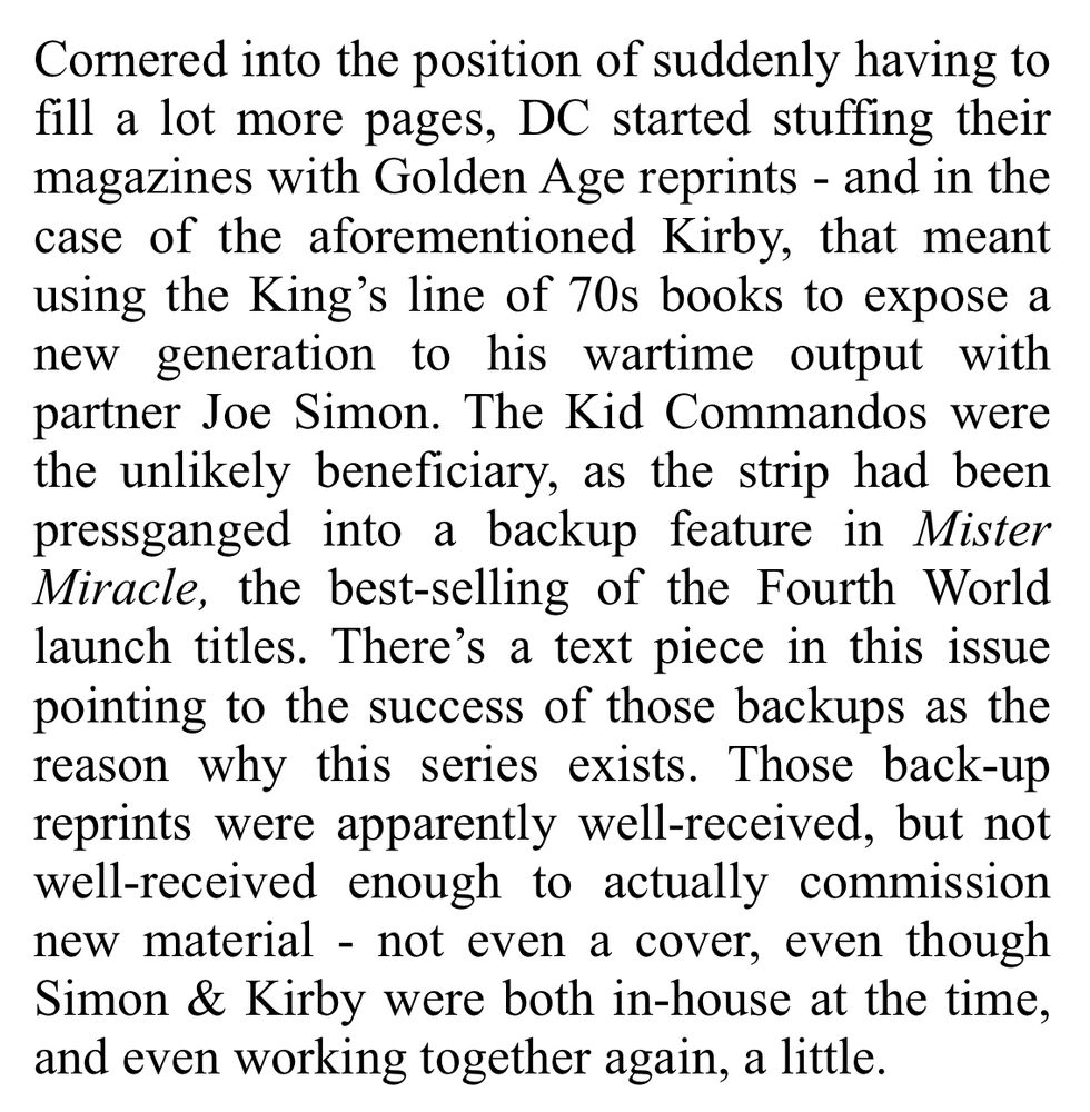 Review excerpt - Cornered into the position of suddenly having to fill a lot more pages, DC started stuffing their magazines with Golden Age reprints - and in the case of the aforementioned Kirby, that meant using the King's line of 70s books to expose a new generation to his wartime output with partner Joe Simon. The Kid Commandos were the unlikely beneficiary, as the strip had been pressganged into a backup feature in Mister Miracle, the best-selling of the Fourth World launch titles. There's a text piece in this issue pointing to the success of those backups as the reason why this series exists. Those back-up reprints were apparently well-received, but not well-received enough to actually commission new material - not even a cover, even though Simon & Kirby were both in-house at the time, and even working together again, a little.