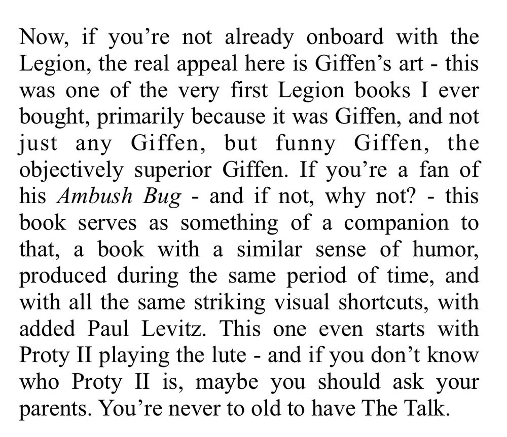 Review Excerpt - Now, if you're not already onboard with the Legion, the real appeal here is Giffen's art - this was one of the very first Legion books I ever bought, primarily because it was Giffen, and not just any Giffen, but funny Giffen, the objectively superior Giffen. If you're a fan of his Ambush Bug - and if not, why not? - this book serves as something of a companion to that, a book with a similar sense of humor, produced during the same period of time, and with all the same striking visual shortcuts, with added Paul Levitz. This one even starts with Proty Il playing the lute - and if you don't know who Proty Il is, maybe you should ask your parents. You're never to old to have The Talk.