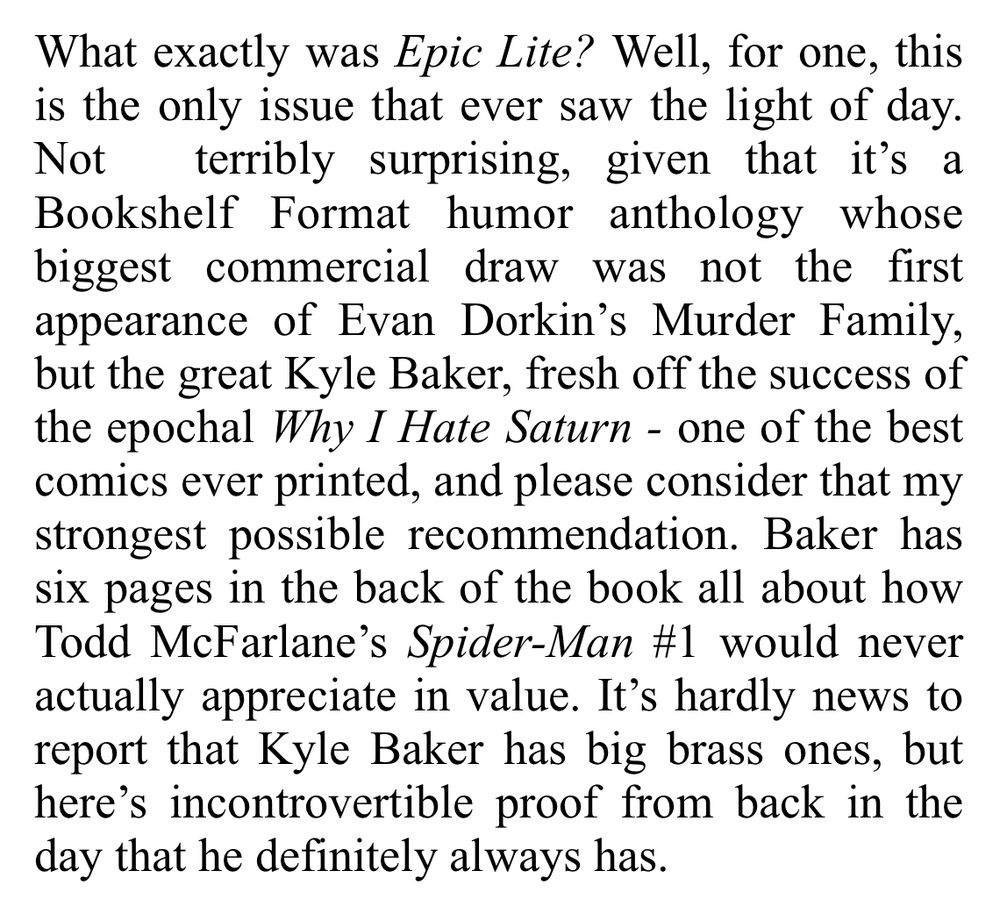 Review excerpt - What exactly was Epic Lite? Well, for one, this is the only issue that ever saw the light of day. Not terribly surprising, given that it's a Bookshelf Format humor anthology whose biggest commercial draw was not the first appearance of Evan Dorkin's Murder Family, but the great Kyle Baker, fresh off the success of the epochal Why I Hate Saturn - one of the best comics ever printed, and please consider that my strongest possible recommendation. Baker has six pages in the back of the book all about how Todd McFarlane's Spider-Man #1 would never actually appreciate in value. It's hardly news to report that Kyle Baker has big brass ones, but here's incontrovertible proof from back in the day that he definitely always has.