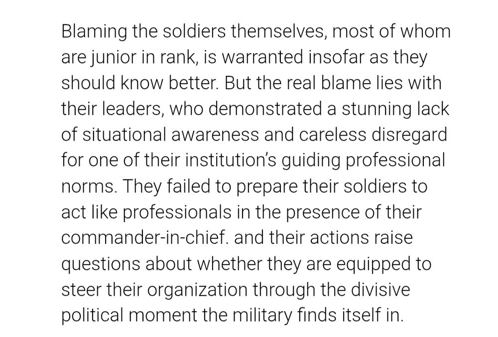 Blaming the soldiers themselves, most of whom are junior in rank, is warranted insofar as they should know better. But the real blame lies with their leaders, who demonstrated a stunning lack of situational awareness and careless disregard for one of their institution’s guiding professional norms. They failed to prepare their soldiers to act like professionals in the presence of their commander-in-chief. and their actions raise questions about whether they are equipped to steer their organization through the divisive political moment the military finds itself in.