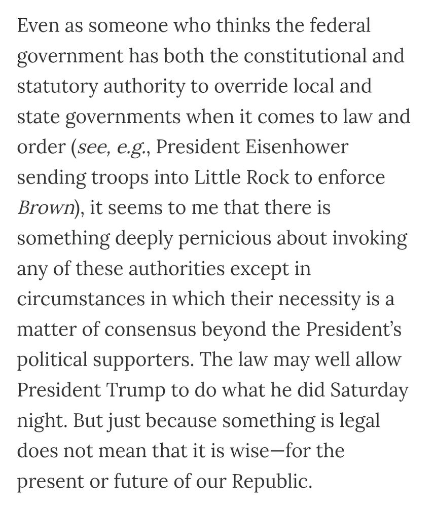Even as someone who thinks the federal government has both the constitutional and statutory authority to override local and state governments when it comes to law and order (see, e.g., President Eisenhower sending troops into Little Rock to enforcement Brown), it seems to me that there is something deeply pernicious about invoking any of these authorities except in circumstances in which their necessity is a matter of consensus beyond the President’s political supporters. The law may well allow President Trump to do what he did Saturday night. But just because something is legal does not mean that it is wise—for the present or future of our Republic.