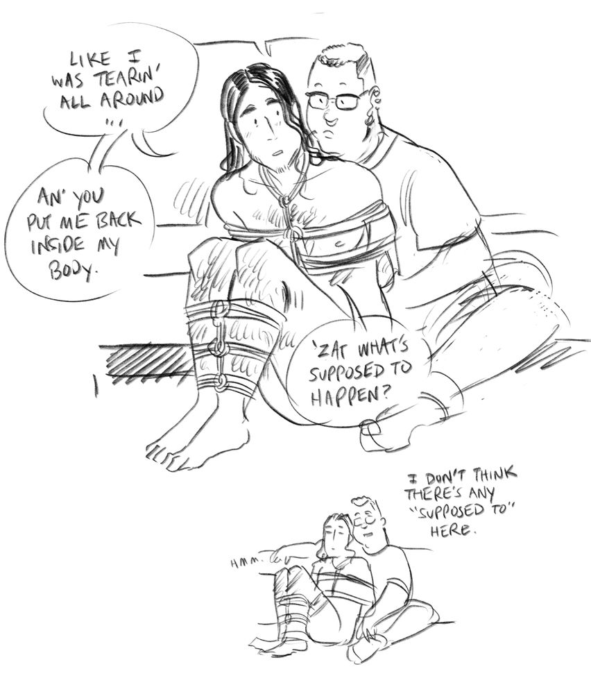 O: Like i was tearin’ all around… and you put me back inside my body. ‘Zat what’s supposed to happen?
T: I don’t think there’s any “supposed to” here.
O: hmm.