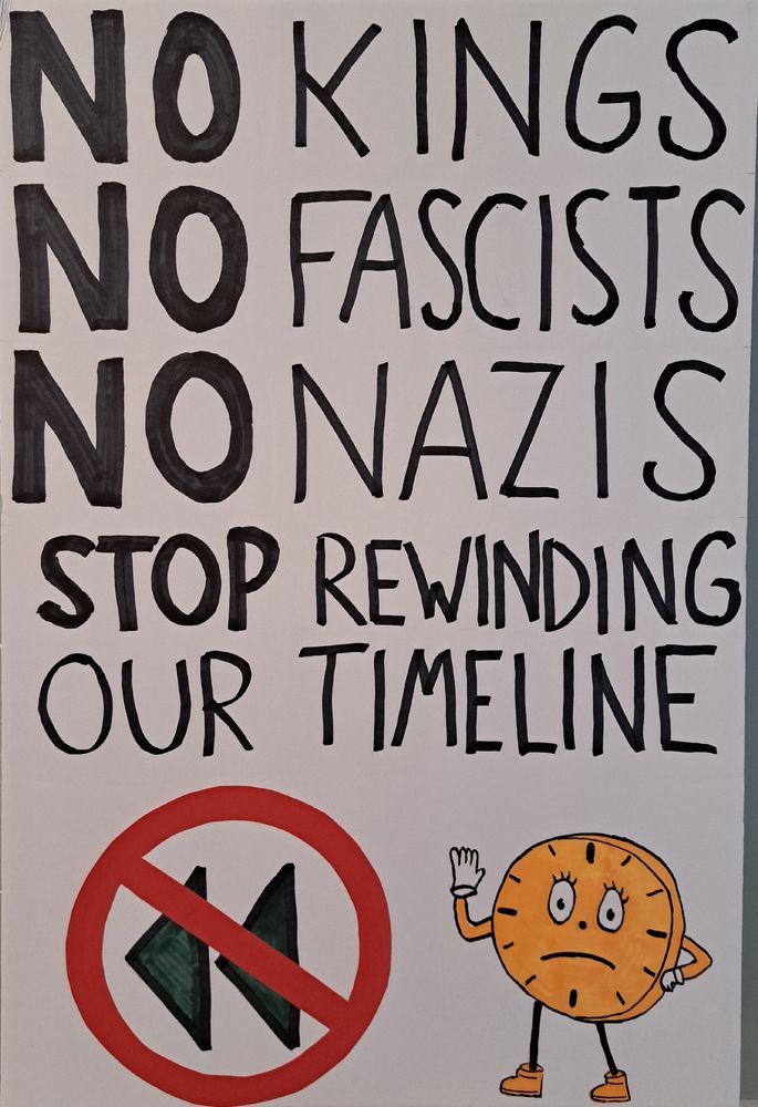 My sign which reads: "NO kings, NO fascists, NO nazis. Stop rewinding our timeline". At the bottom there is a picture of a rewind icon with a "no" symbol on top. There is also a picture of Miss Minutes holding up her hand to say stop, with a frown on her face.