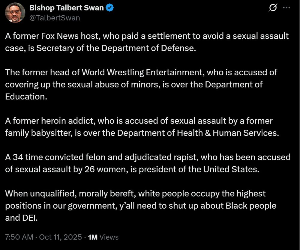 On the bad site, Bishop Talbert Swan posted: "A former Fox News host, who paid a settlement to avoid a sexual assault case, is Secretary of the Department of Defense. 

The former head of World Wrestling Entertainment, who is accused of covering up the sexual abuse of minors, is over the Department of Education.

A former heroin addict, who is accused of sexual assault by a former family babysitter, is over the Department of Health & Human Services. 

A 34 time convicted felon and adjudicated rapist, who has been accused of sexual assault by 26 women, is president of the United States. 

When unqualified, morally bereft, white people occupy the highest positions in our government, y’all need to shut up about Black people and DEI."
