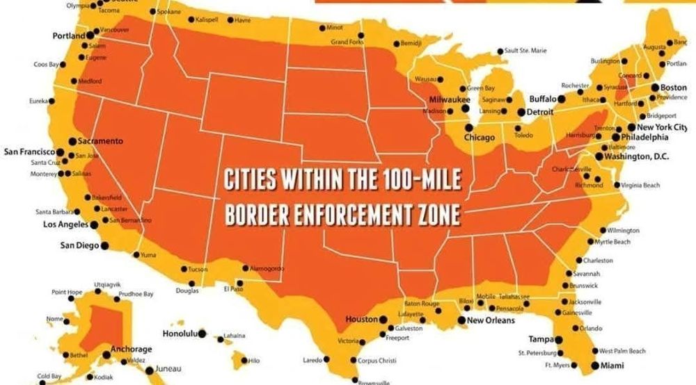 Map of the United States
Illustrating and listing

CITIES WITHIN THE 100-MILE BORDER ENFORCEMENT ZONE
Olympia

Tacoma

Spokane

Kalispell

Havre

Minot

Portland

Grand Forks

Bemidji

Salem

Eugene

Coos Bay

Medford

Eureka

Sacramento

San Francisco

San Jose 

Santa Cruz

Monterey

Salinas

Bakersfield

Lancaster

Santa Barbara

San Bernardino

Los Angeles

San Diego

Sault Ste. Marie

Burlington

Portland

Wausau

Madison

Green Bay

Milwaukee

Saginaw

Lansing

Rochester

Buffalo

Detroit

Ithaca

Hartford

Boston

Providence

Bridgeport

Chicago

Toledo

Trenton

New York City

Harrisburg

Philadelphia

Baltimore

Yuma

Tucson

Alamogordo

Utqiagvik

Point Hope

Prudhoe Bay

Douglas

El Paso

Honolulu

Lahaina

Anchorage

Bethel

Valdez

Juneau

Cold Bay

Kodiak

Charlottesville

Washington, D.C.

Richmond

Virginia Beach

Wilmington

Myrtle Beach

Charleston

Savannah

Brunswick

Mobile Tallahassee

Baton Rouge

Jacksonville

Pensacola

Gainesville

New Orleans

Orlando

Tampa

St. Petersburg

West Palm Beach

Ft. Myers

Miami

Houston

Lafayette 

Galveston

Victoria

Freeport

Hilo

Laredo

Corpus Christi