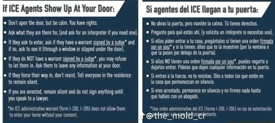 Graphic with the text:
If ICE Agents Show Up At Your Door:

Don't open the door, but be calm. You have rights.

Ask what they are there for, (and ask for an interpreter if you need one).

If they ask to enter, ask if they have a warrant signed by a judge and if so, ask to see it (through a window or slipped under the door).

If they do NOT have a warrant signed by a judge, you may refuse to let them in. Ask them to leave any information at your door.

If they force their way in, don't resist. Tell everyone in the residence to remain silent.

If you are arrested, remain silent and do not sign anything until you speak to a lawyer.

"An ICE administrative warrant (form 1-200, 1-205) does not allow them to enter your home without your consent.

And then in Spanish:

Si agentes del ICE llegan a tu puerta:

No abras la puerta, pero mantén la calma. Tú tienes derechos.

• Pregunta para qué están ahí, (y solicita un intérprete si necesitas uno).

• Si ellos piden entrar a tu casa, pregúntales si tienen una orden firmada por un juez y si la tienen, diles que te la muestren (por la ventana o que la pasen por debajo de la puerta).

Si ellos NO tienen una orden firmada por un juez", puedes negarte a dejarlos entrar. Pideles que dejen cualquier información en tu puerta.

Si entran a la fuerza, no te resistas. Dile a todos los que estén en la casa que permanezcan en silencio.

• Si eres arrestado, permanece en silencio y no firmes nada hasta que hables con un abogado.

*Una orden administrativa del ICE (forma 1-200, 1-205) no les da autorización @the_mold_enjamiento.