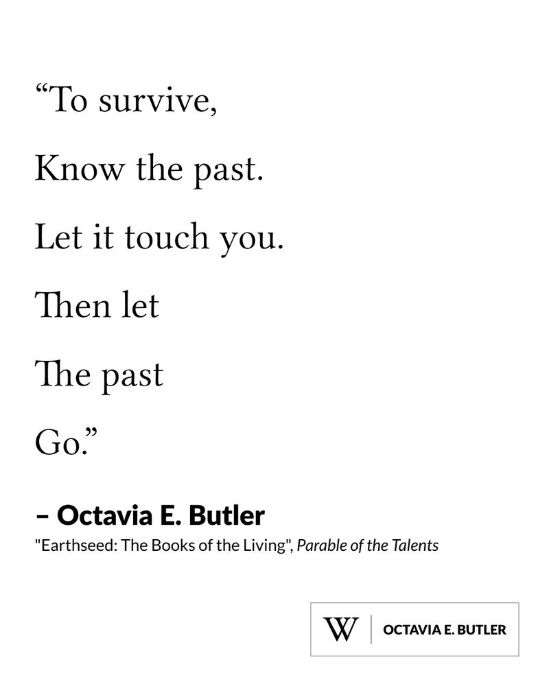 Quote from "Earthseed: The Books of the Living", Parable of the Talents, written by Octavia E. Butler, says: "To survive, know the past. Let it touch you. Then let the past
go."