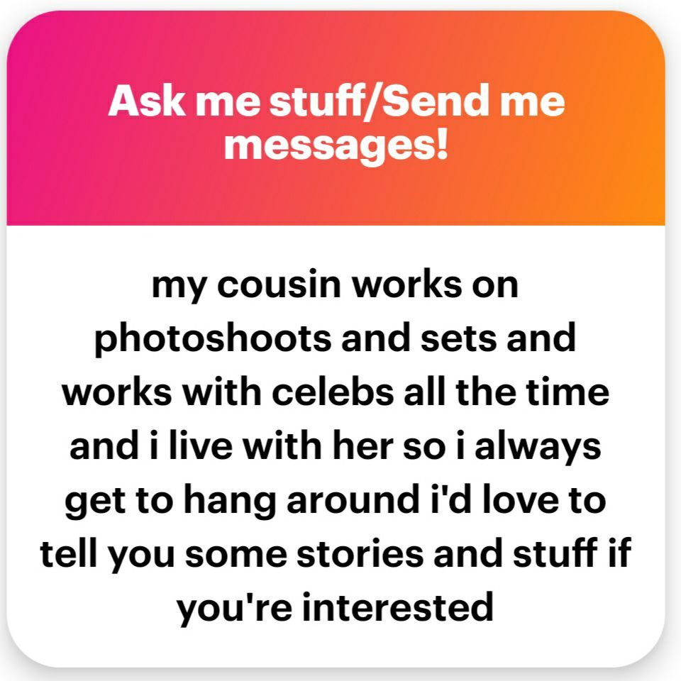 screenshot of a ngl ask "my cousin works on photoshoots and sets and works with celebs all the time and i live with her so i always get to hang around i'd love to tell you some stories and stuff if you're interested