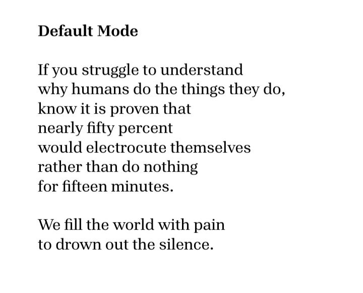 Default Mode

If you struggle to understand
why humans do the things they do,
know it is proven that
nearly fifty percent
would electrocute themselves
rather than do nothing
for fifteen minutes.

We fill the world with pain
to drown out the silence.