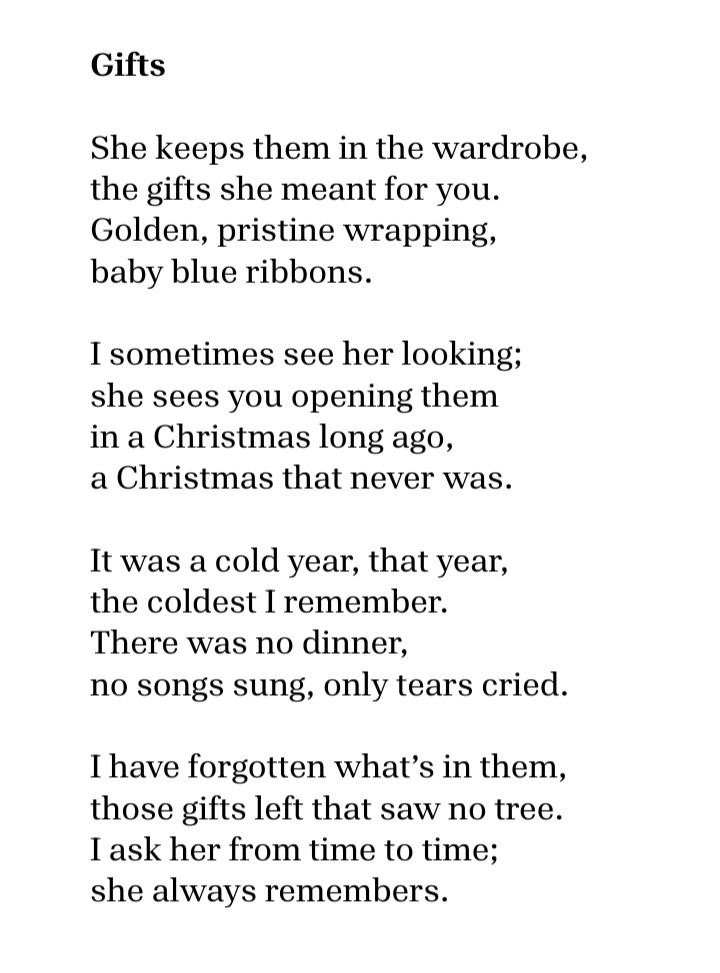 Gifts

She keeps them in the wardrobe,
the gifts she meant for you.
Golden, pristine wrapping,
baby blue ribbons.

I sometimes see her looking;
she sees you opening them
in a Christmas long ago,
a Christmas that never was.

It was a cold year, that year,
the coldest I remember.
There was no dinner,
no songs sung, only tears cried.

I have forgotten what’s in them,
those gifts left that saw no tree.
I ask her from time to time;
she always remembers.

