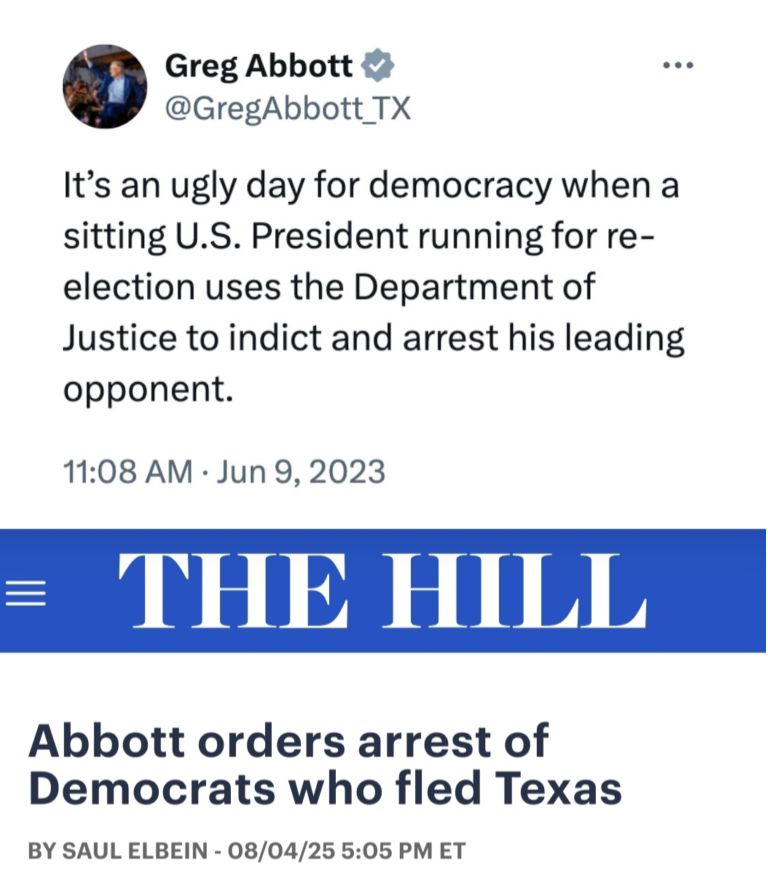 A tweet sent on June 9th 2023 from Greg Abbot, Gov of Texas stating "It's an ugly day for democracy when a sitting U.S. President running for re-election uses the Department of Justice to indict and arrest his leading opponent. 
Accompanied by a August 4th, 2025 headline from The Hill that reads: Abbot orders arrest of Democrats who fled Texas.