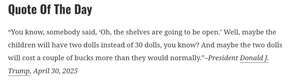 You know, somebody said, oh the shelves are going to be open. Well, maybe the children will have two dolls instead of 30 dolls, you know? And maybe the two dolls will cost a couple of bucks more than they would normally. President TFG, April 30, 2025