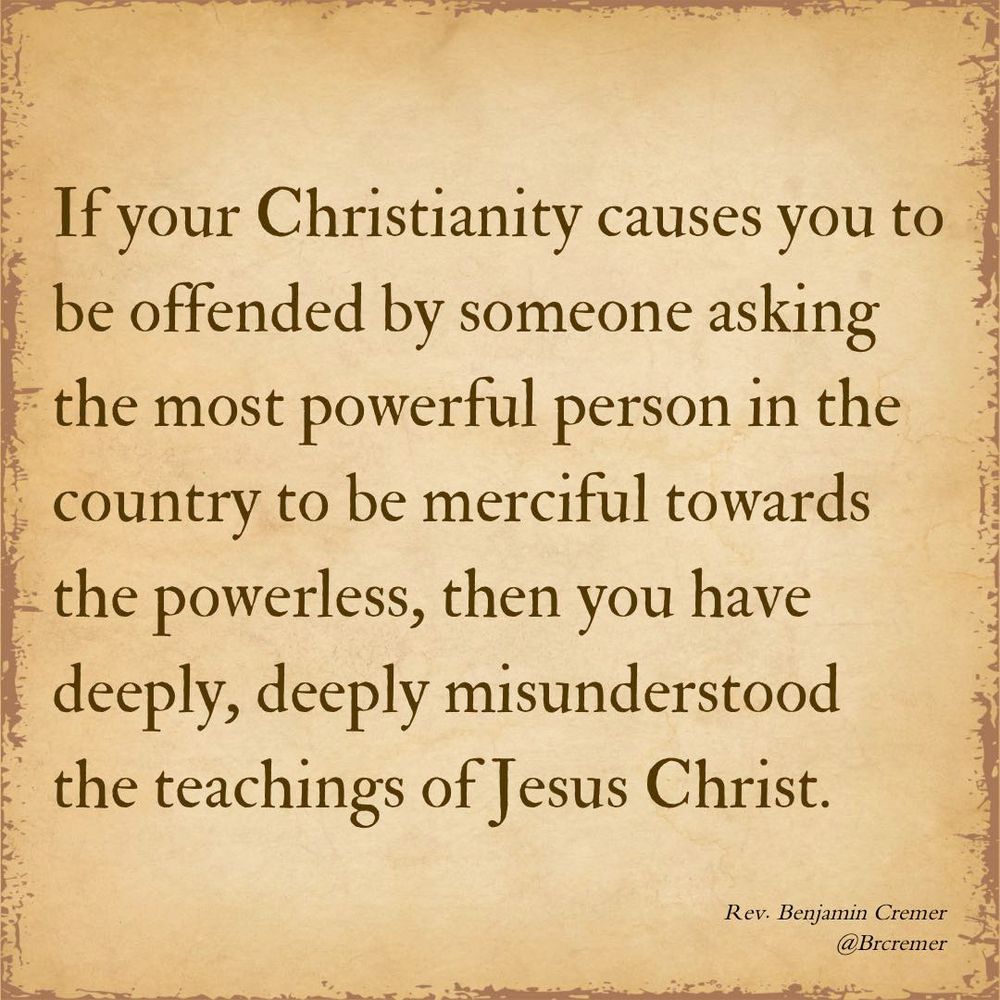 If your Christianity causes you to be offended by someone asking the most powerful person in the country to be merciful towards the powerless, then you have deeply, deeply misunderstood the teachings of Jesus Christ. -Rev Benjamin Cremer 