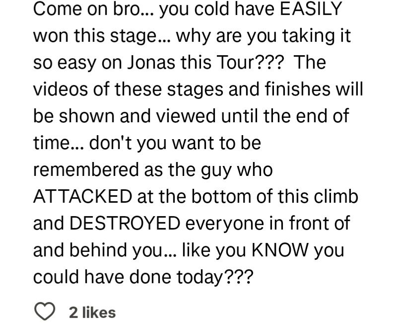 screenshot of a comment on pogacars strava post for stage 16 saying "
Come on bro... you cold have EASILY won this stage... why are you taking it so easy on Jonas this Tour??? The videos of these stages and finishes will be shown and viewed until the end of time... don't you want to be remembered as the guy who
ATTACKED at the bottom of this climb and DESTROYED everyone in front of and behind you... like you KNOW you could have done today???"