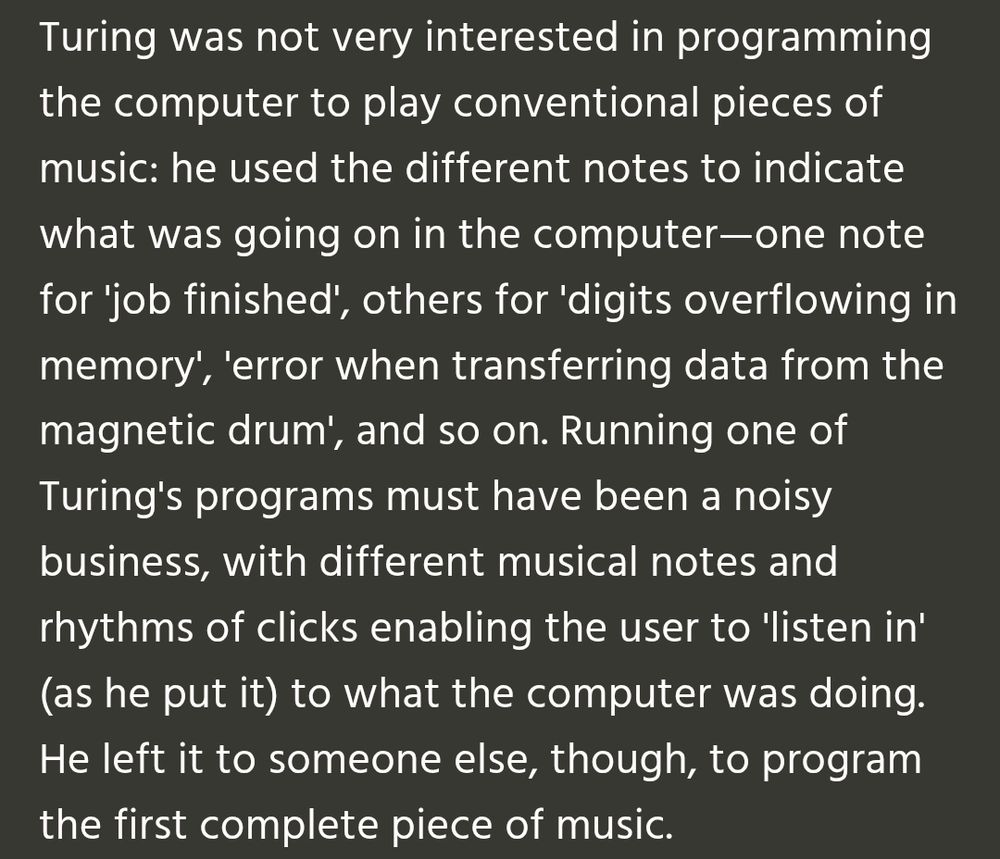 Turing was not very interested in programming the computer to play conventional pieces of music: he used the different notes to indicate what was going on in the computer—one note for 'job finished', others for 'digits overflowing in memory', 'error when transferring data from the magnetic drum', and so on. Running one of Turing's programs must have been a noisy business, with different musical notes and rhythms of clicks enabling the user to 'listen in' (as he put it) to what the computer was doing. He left it to someone else, though, to program the first complete piece of music.