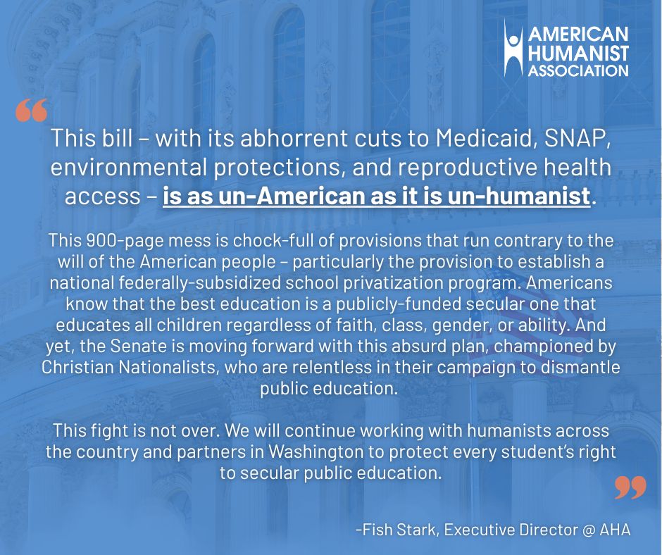 a quote graphic, with the quote from Fish Stark, Executive Director at AHA. The quote reads: "This bill – with its abhorrent cuts to Medicaid, SNAP, environmental protections, and reproductive health access – is as un-American as it is un-humanist. This 900-page mess is chock-full of provisions that run contrary to the will of the American people – particularly the provision to establish a national federally-subsidized school privatization program. Americans know that the best education is a publicly-funded secular one that educates all children regardless of faith, class, gender, or ability. And yet, the Senate is moving forward with this absurd plan, championed by Christian Nationalists, who are relentless in their campaign to dismantle public education. This fight is not over. We will continue working with humanists across the country and partners in Washington to protect every student’s right to secular public education."