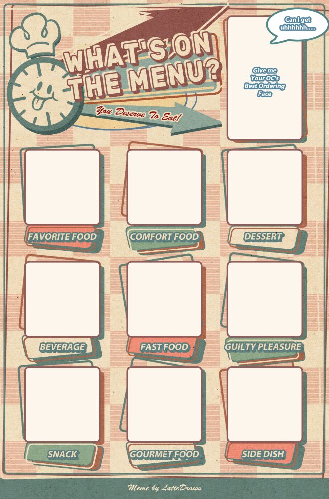 Original Character Meme template.
It reads "What's on the Menu?, you deserve to it" With a clock faced mascot. On the upper right corner there is a blank box that reads "Gimmie your oc's best ordering face" Which a speech bubble "Can I get uhhhhhh...." attached. There are 9 empty boxes with a space for, Favorite Food, Comfort Food, Dessert, Beverage, Fast Food, Guilty Pleasure, Snack, Gourmet Food, and side dish. Aesthetically the template is reminiscent of a diner menu.