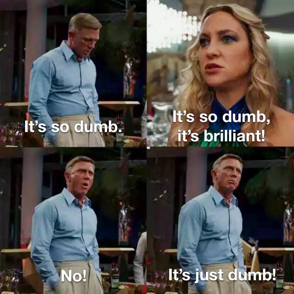 From Glass Onion (2022)

Frame 1: Benoit Blanc says "It's so dumb."

Frame 2: Kate Hudson's character responds "It's so dumb, it's brilliant!

Frame 3: Benoit says "No!"

Frame 4: He continues "It's just dumb!"