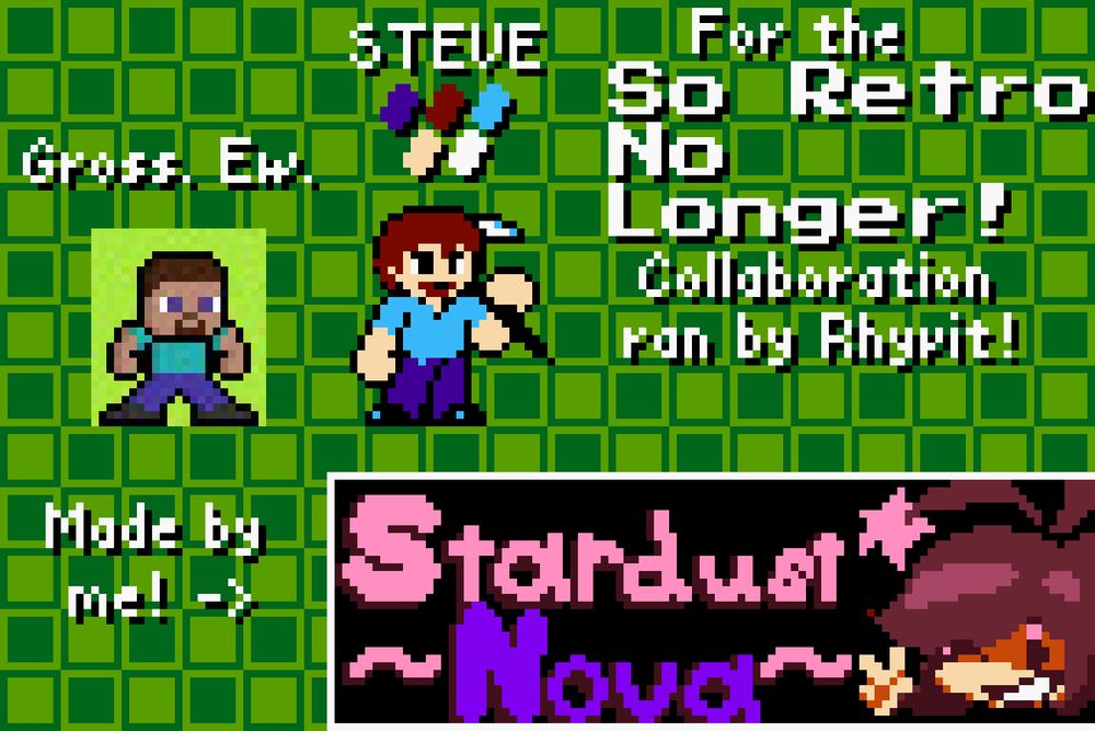 Two sprites of Steve from Minecraft, done in a Mega Man esque style. The first one is drawn over the base Mega Man standing sprite, in a "so retro" format, with text above that reads "Gross. Ew." The second (mine) is a hand-pixelled from the ground up interpretation of Steve in the Mega Man style, if he were a human character in the game. Above him is the colors used in his creation, and text displaying his name. To the right, text reads "For the So Retro No Longer! Collaboration ran by Rhyvit!" Below all of that, text says "Made by me!" and points to my personal spritework signature, which includes my username, Stardust Nova.