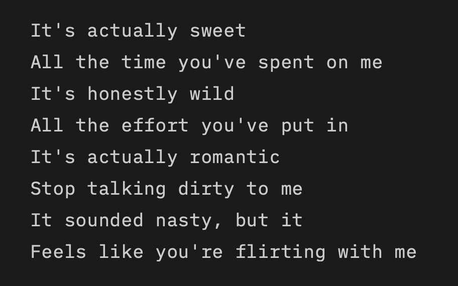 It's actually sweet
All the time you've spent on me
It's honestly wild
All the effort you've put in
It's actually romantic
Stop talking dirty to me
It sounded nasty, but it
Feels like you're flirting with me