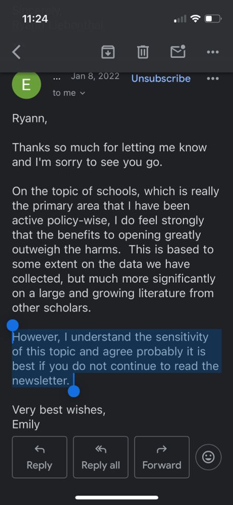 Response email from Oster, dated Jan. 8, 2022, 11:44 a.m.:

Ryann,

Thanks so much for letting me know and I'm sorry to see you go.

On the topic of schools, which is really the primary area that I have been active policy-wise, I do feel strongly that the benefits to opening greatly outweigh the harms.  This is based to some extent on the data we have collected, but much more significantly on a large and growing literature from other scholars.  

However, I understand the sensitivity of this topic and agree probably it is best if you do not continue to read the newsletter.  

Very best wishes,
Emily
