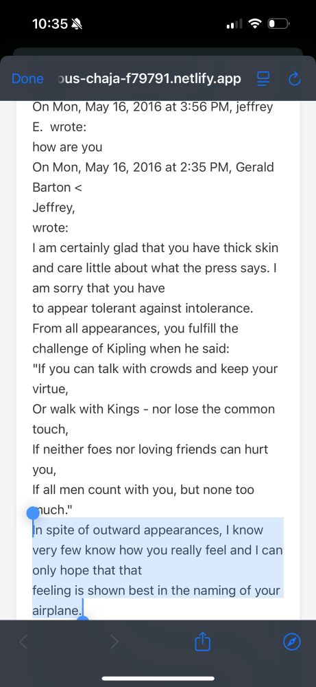 10:354
Done ous-chaja-f79791.netlify.app
On Mon, May 16, 2016 at 3:56 PM, jeffrey
E. wrote:
how are you
On Mon, May 16, 2016 at 2:35 PM, Gerald
Barton <
Jeffrey, wrote:
I am certainly glad that you have thick skin and care little about what the press says. I am sorry that you have to appear tolerant against intolerance.
From all appearances, you fulfill the challenge of Kipling when he said:
"If you can talk with crowds and keep your Virtue,
Or walk with Kings - nor lose the common touch,
If neither foes nor loving friends can hurt you,
If all men count with you, but none too Cnuch."
In spite of outward appearances, I know very few know how you really feel and I can only hope that that
feeling is shown best in the naming of your airplane.