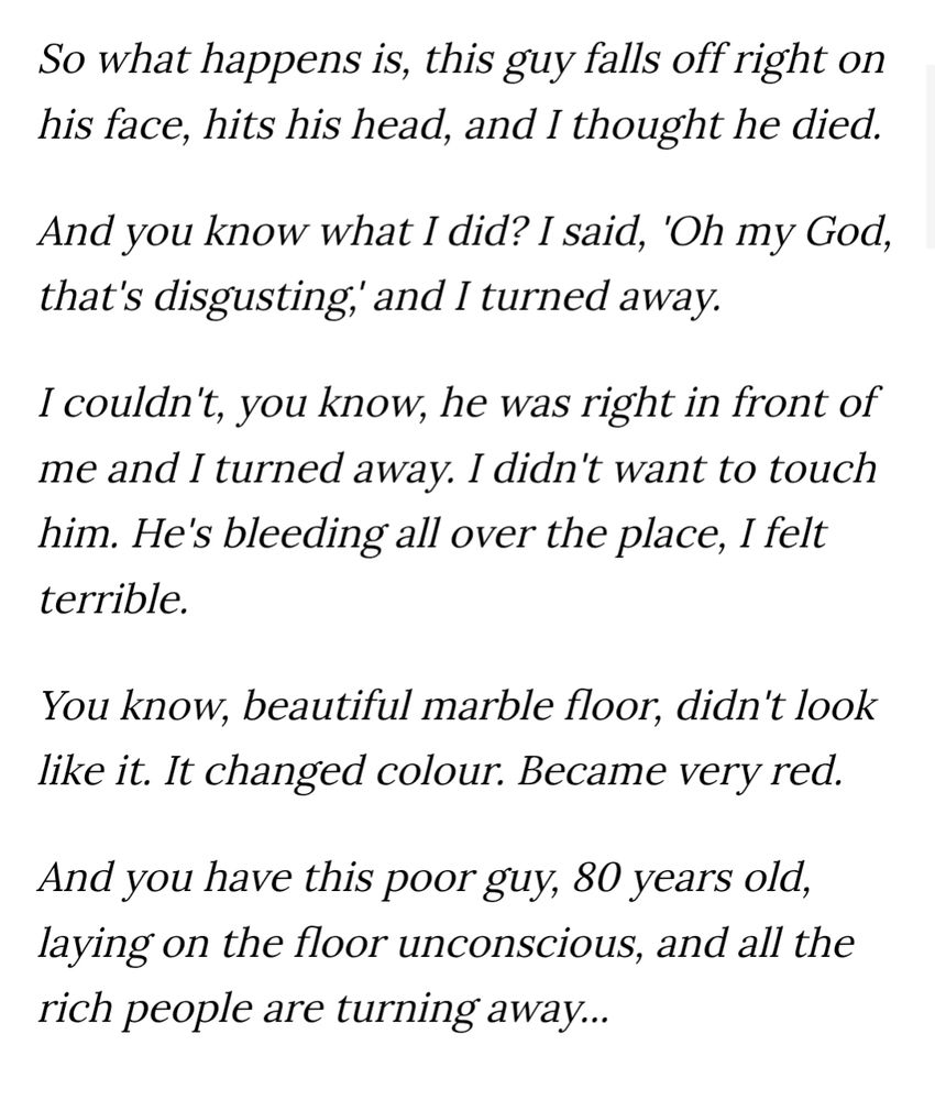 So what happens is, this guy falls off right on his face, hits his head, and I thought he died.

And you know what I did? I said, 'Oh my God, that's disgusting,' and I turned away.

I couldn't, you know, he was right in front of me and I turned away. I didn't want to touch him. He's bleeding all over the place, I felt terrible.

You know, beautiful marble floor, didn't look like it. It changed colour. Became very red.

And you have this poor guy, 80 years old, laying on the floor unconscious, and all the rich people are turning away...
