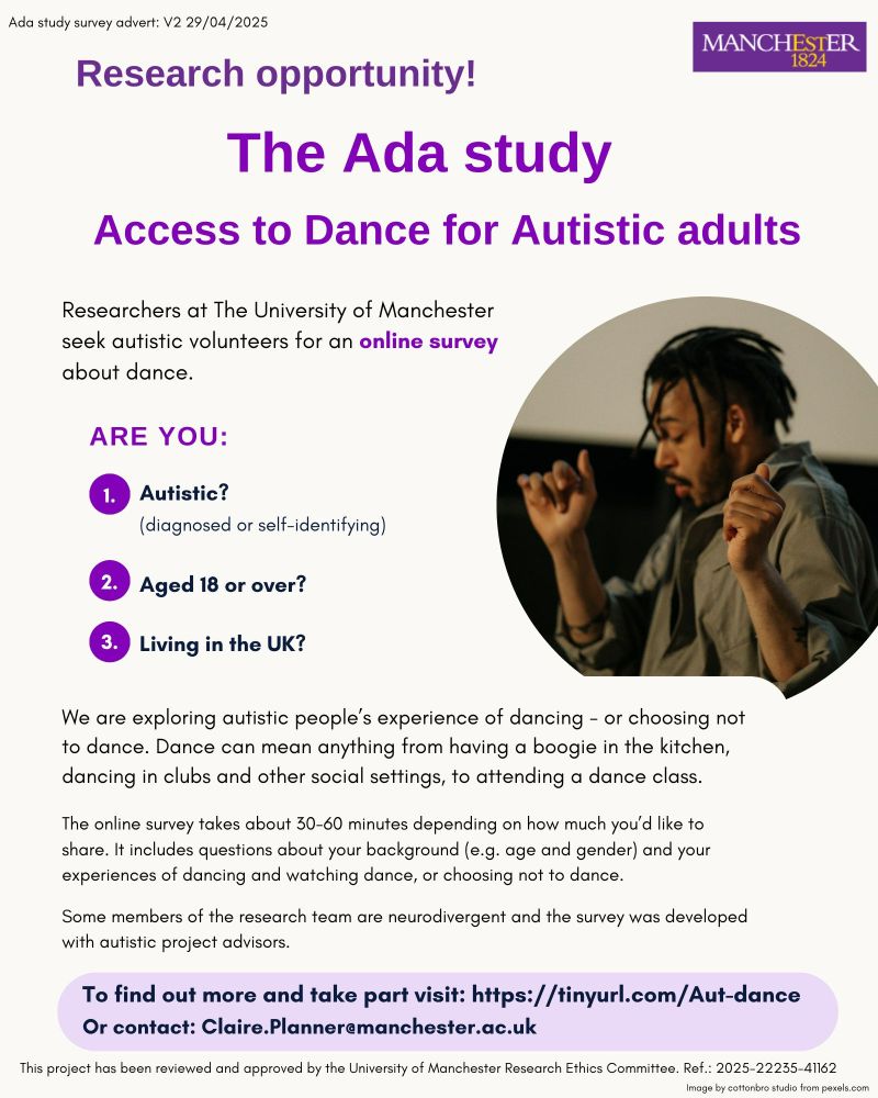 A flyer showing the University  of Manchester logo, and a photograph of a man moving his arms, dancing. The text reads as follows:
Research opportunity! The Ada study Access to Dance for Autistic adults.
Researchers at The University of Manchester seek autistic volunteers for an online survey about dance. 
Are you: 1. Autistic (diagnosed or self identifying)? 2. Aged 18 or over? 3. Living in the UK?
We are exploring autistic people’s experience of dancing - or choosing not to dance. Dance can mean anything from having a boogie in the kitchen, dancing in clubs and other social settings, to attending a dance class. The online survey takes about 30-60 minutes depending on how much you’d like to share. It includes questions about your background (e.g. age and gender) and your experiences of dancing and watching dance, or choosing not to dance. Some members of the research team are neurodivergent and the survey was developed with autistic project advisors.
To find out more and take part visit: https://tinyurl.com/Aut-dance Or contact: Claire.Planner@manchester.ac.ukResearch
This project has been reviewed and approved by the University of Manchester Research Ethics Committee. Ref.: 2025-22235-41162
