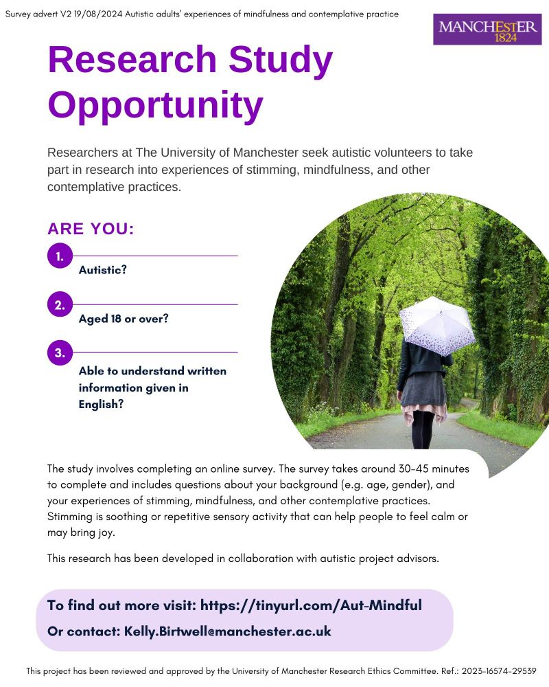 Poster for a research study run by the University of Manchester. Text says: Researchers at the University of Manchester seek autistic volunteers to take part in research into experiences of stimming, mindfulness, and other contemplative practices. Are you Autistic? Aged 18 or over? Able to understand written information given in English? The study involves completing an online survey. The survey takes around 30-45 minutes to complete and includes questions about your background (e.g. age, gender), and your experiences of stimming, mindfulness, and other contemplative practices. Stimming is soothing or repetitive sensory activity that can help people to feel calm or may bring joy. The research has been developed in collaboration with autistic project advisors. To find out more visit https://tinyurl.com/Aut-Mindful  Or contact: Kelly.birtwell@manchester.ac.uk 