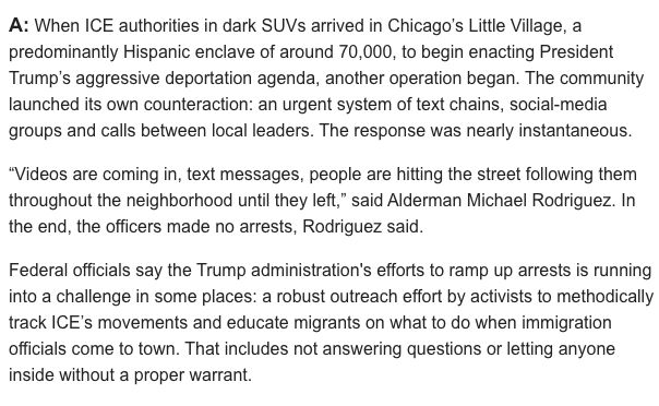 When ICE authorities in dark SUVs arrived in Chicago’s Little Village, a predominantly Hispanic enclave of around 70,000, to begin enacting President Trump’s aggressive deportation agenda, another operation began. The community launched its own counteraction: an urgent system of text chains, social-media groups and calls between local leaders. The response was nearly instantaneous.

“Videos are coming in, text messages, people are hitting the street following them throughout the neighborhood until they left,” said Alderman Michael Rodriguez. In the end, the officers made no arrests, Rodriguez said.

Federal officials say the Trump administration's efforts to ramp up arrests is running into a challenge in some places: a robust outreach effort by activists to methodically track ICE’s movements and educate migrants on what to do when immigration officials come to town. That includes not answering questions or letting anyone inside without a proper warrant. [Source: WSJ, via library]