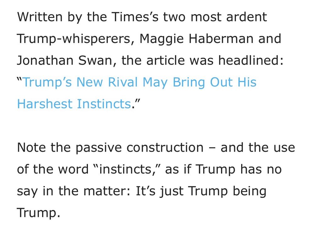Screenshot from the article that reads: Written by the Times’s two most ardent Trump-whisperers, Maggie Haberman and Jonathan Swan, the article was headlined: “Trump’s New Rival May Bring Out His Harshest Instincts.” Note the passive construction—and the use of the word “instincts,” as if Trump has no say in the matter: It’s just Trump being Trump.