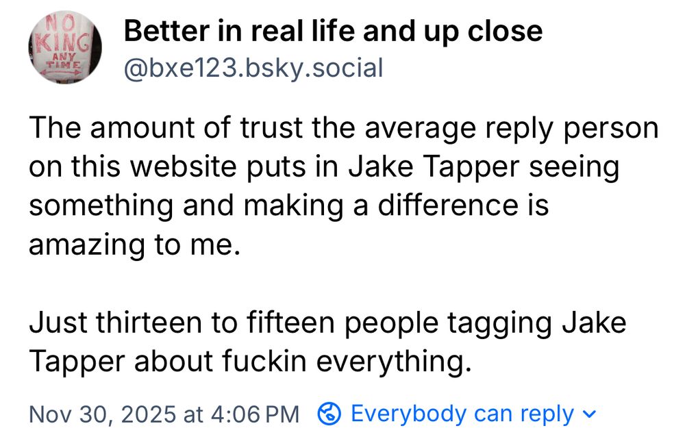
Better in real life and up close @bxe123.bsky.social
The amount of trust the average reply person on this website puts in Jake Tapper seeing something and making a difference is amazing to me.
Just thirteen to fifteen people tagging Jake
Tapper about fuckin everything.
Nov 30, 2025 at 4:06 PM @ Everybody can reply ~