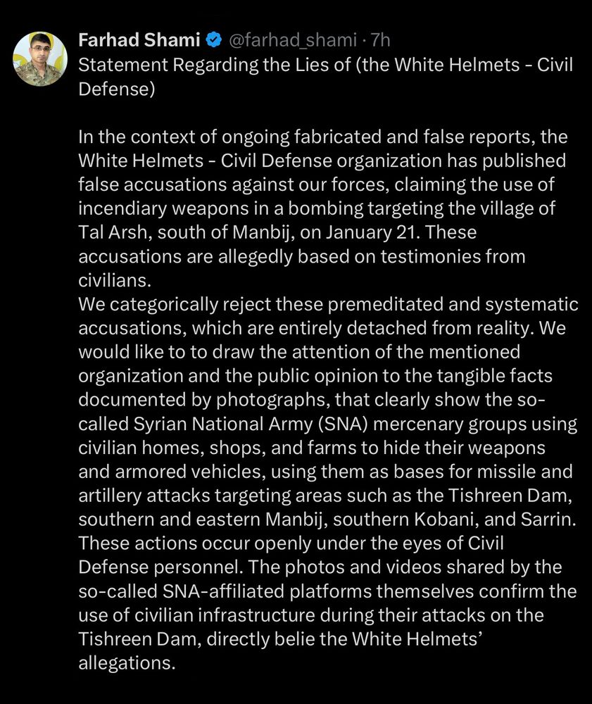 Statement Regarding the Lies of (the White Helmets - Civil Defense)
In the context of ongoing fabricated and false reports, the White Helmets - Civil Defense organization has published false accusations against our forces, claiming the use of incendiary weapons in a bombing targeting the village of Tal Arsh, south of Manbij, on January 21. These accusations are allegedly based on testimonies from civilians.
We categorically reject these premeditated and systematic accusations, which are entirely detached from reality. We would like to to draw the attention of the mentioned organization and the public opinion to the tangible facts documented by photographs, that clearly show the so-called Syrian National Army (SNA) mercenary groups using civilian homes, shops, and farms to hide their weapons and armored vehicles, using them as bases for missile and artillery attacks targeting areas such as the Tishreen Dam, southern and eastern Manbij, southern Kobani, and Sarrin.
These actions occur openly under the eyes of Civil Defense personnel. The photos and videos shared by the so-called SNA-affiliated platforms themselves confirm the use of civilian infrastructure during their attacks on the Tishreen Dam, directly belie the White Helmets' allegations.
