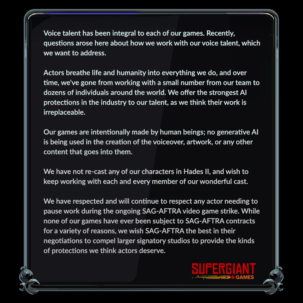 Voice talent has been integral to each of our games. Recently, questions arose here about how we work with our voice talent, which we want to address.

Actors breathe life and humanity into everything we do, and over time, we've gone from working with a small number from our team to dozens of individuals around the world. We offer the strongest AI protections in the industry to our talent, as we think their work is irreplaceable.

Our games are intentionally made by human beings; no generative AI is being used in the creation of the voiceover, artwork, or any other content that goes into them.

We have not re-cast any of our characters in Hades II, and wish to keep working with each and every member of our wonderful cast.

We have respected and will continue to respect any actor needing to pause work during the ongoing SAG-AFTRA video game strike. While none of our games have ever been subject to SAG-AFTRA contracts for a variety of reasons, we wish SAG-AFTRA the best in their negotiations to compel larger signatory studios to provide the kinds of protections we think actors deserve.