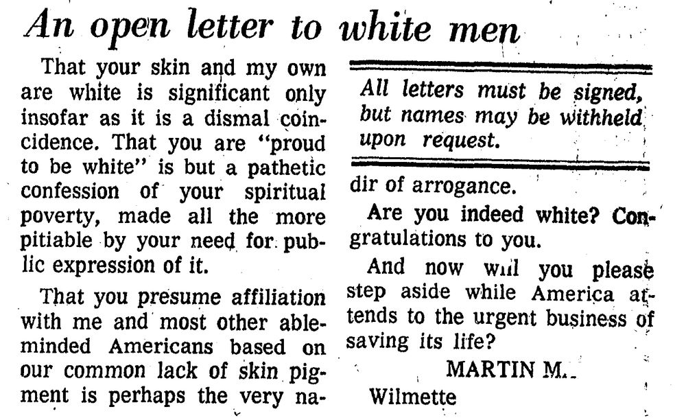 An open letter to white men = That your skin and my own are white is significant only insofar as it is a dismal coincidence. That you are “proud to be white” is but a pathetic confession of your spiritual poverty, made all the more pitiable by your need for public expression of it. That you presume affiliation with me and most other able-minded Americans based on our common lack of skin pigment is perhaps the very nadir of arrogance.
Are you indeed white? Congratulations to you.
And now will you please step aside while America attends to the urgent business of saving its life? MARTIN M.